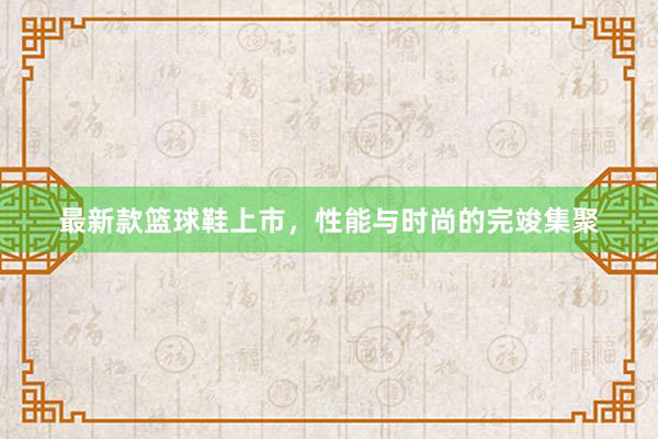 最新款篮球鞋上市，性能与时尚的完竣集聚