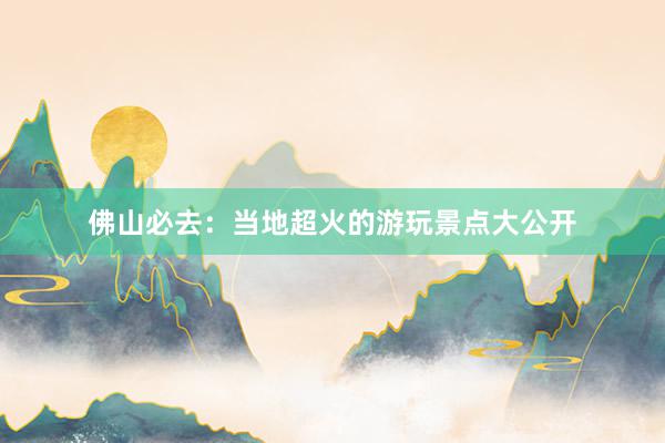 佛山必去：当地超火的游玩景点大公开